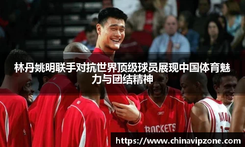 林丹姚明联手对抗世界顶级球员展现中国体育魅力与团结精神