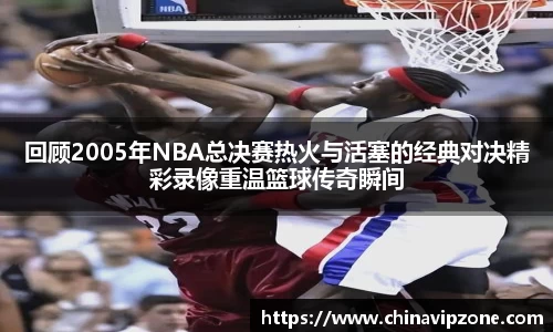 回顾2005年NBA总决赛热火与活塞的经典对决精彩录像重温篮球传奇瞬间